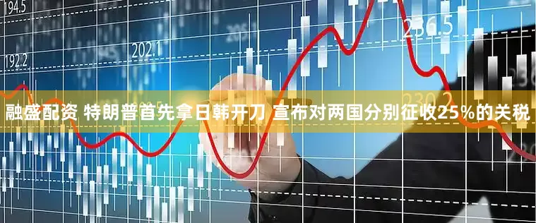 融盛配资 特朗普首先拿日韩开刀 宣布对两国分别征收25%的关税
