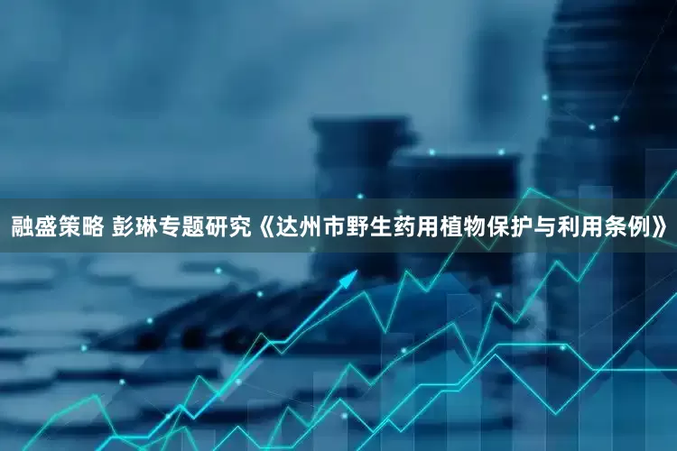 融盛策略 彭琳专题研究《达州市野生药用植物保护与利用条例》