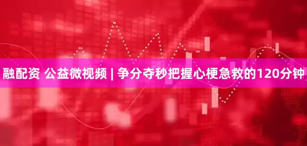 融配资 公益微视频 | 争分夺秒把握心梗急救的120分钟