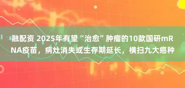 融配资 2025年有望“治愈”肿瘤的10款国研mRNA疫苗，病灶消失或生存期延长，横扫九大癌种