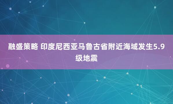 融盛策略 印度尼西亚马鲁古省附近海域发生5.9级地震