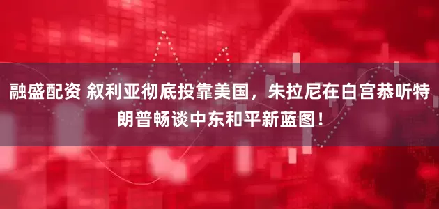 融盛配资 叙利亚彻底投靠美国，朱拉尼在白宫恭听特朗普畅谈中东和平新蓝图！