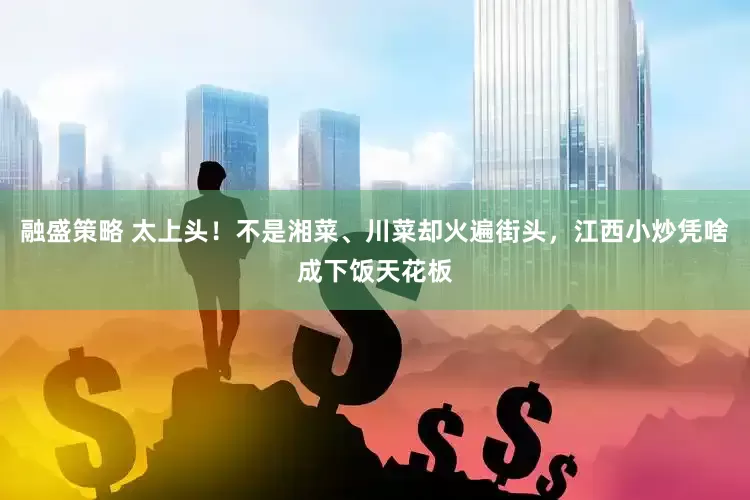 融盛策略 太上头！不是湘菜、川菜却火遍街头，江西小炒凭啥成下饭天花板