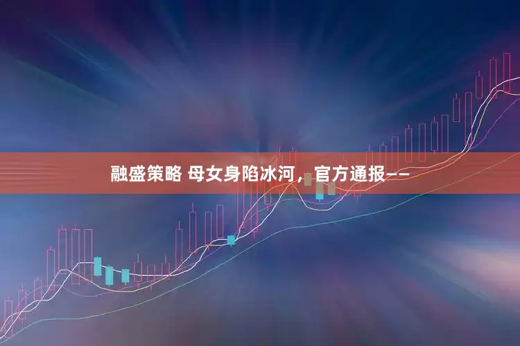 融盛策略 母女身陷冰河，官方通报——