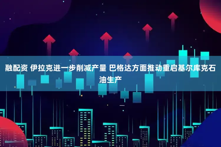 融配资 伊拉克进一步削减产量 巴格达方面推动重启基尔库克石油生产