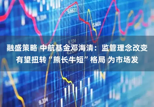 融盛策略 中航基金邓海清：监管理念改变有望扭转“熊长牛短”格局 为市场发