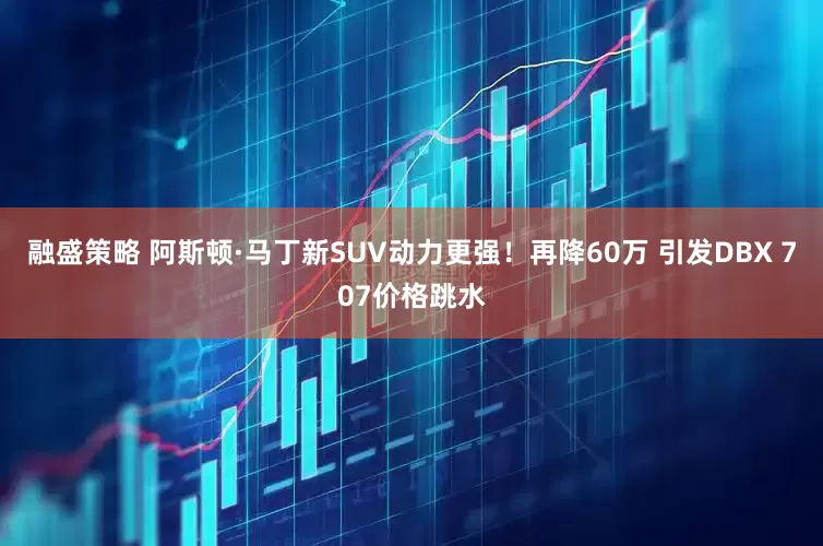 融盛策略 阿斯顿·马丁新SUV动力更强！再降60万 引发DBX 707价格跳水