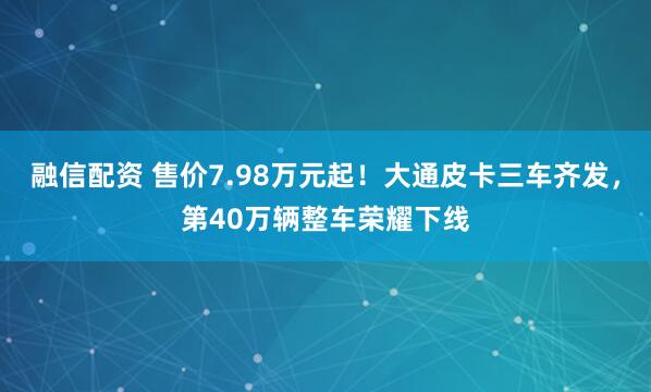 融信配资 售价7.98万元起！大通皮卡三车齐发，第40万辆整车荣耀下线