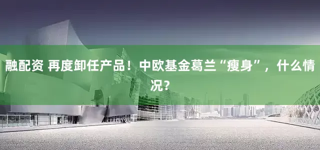 融配资 再度卸任产品！中欧基金葛兰“瘦身”，什么情况？