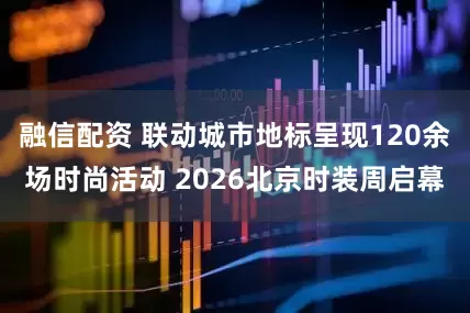 融信配资 联动城市地标呈现120余场时尚活动 2026北京时装周启幕