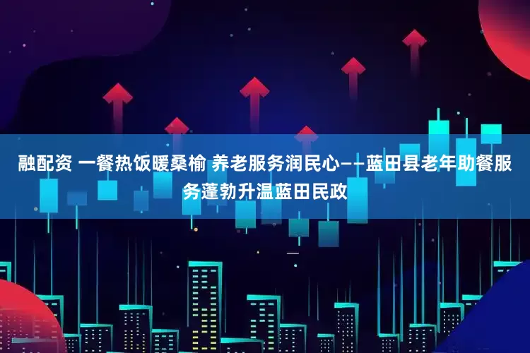 融配资 一餐热饭暖桑榆 养老服务润民心——蓝田县老年助餐服务蓬勃升温蓝田民政